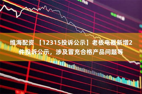 维海配资 【12315投诉公示】老板电器新增2件投诉公示，涉及冒充合格产品问题等