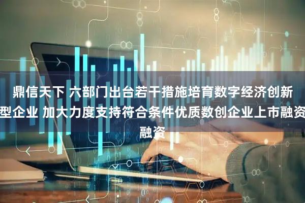 鼎信天下 六部门出台若干措施培育数字经济创新型企业 加大力度支持符合条件优质数创企业上市融资