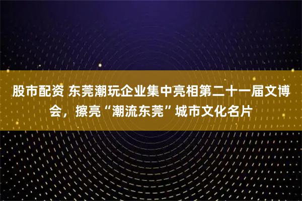 股市配资 东莞潮玩企业集中亮相第二十一届文博会，擦亮“潮流东莞”城市文化名片
