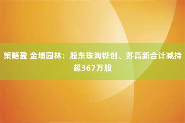 策略盈 金埔园林：股东珠海铧创、苏高新合计减持超367万股