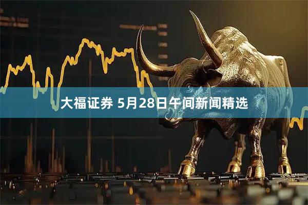 大福证券 5月28日午间新闻精选