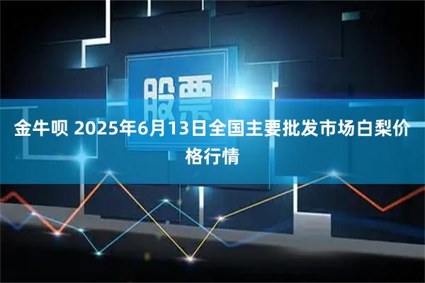 金牛呗 2025年6月13日全国主要批发市场白梨价格行情
