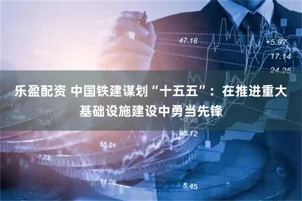 乐盈配资 中国铁建谋划“十五五”：在推进重大基础设施建设中勇当先锋