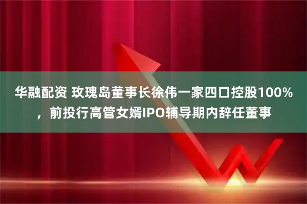 华融配资 玫瑰岛董事长徐伟一家四口控股100%，前投行高管女婿IPO辅导期内辞任董事