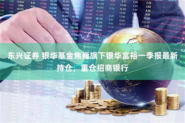 东兴证券 银华基金焦巍旗下银华富裕一季报最新持仓，重仓招商银行