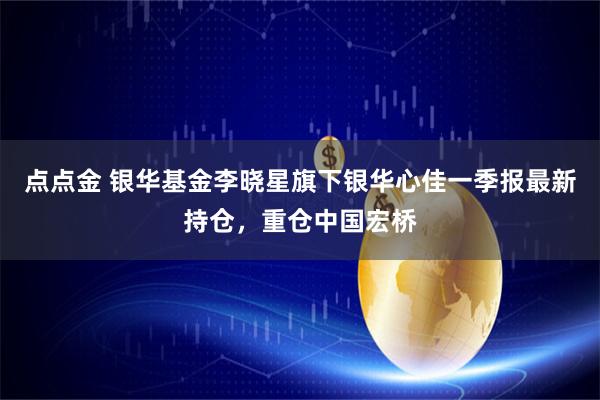点点金 银华基金李晓星旗下银华心佳一季报最新持仓，重仓中国宏桥