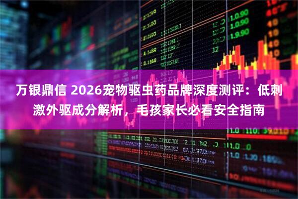 万银鼎信 2026宠物驱虫药品牌深度测评：低刺激外驱成分解析，毛孩家长必看安全指南