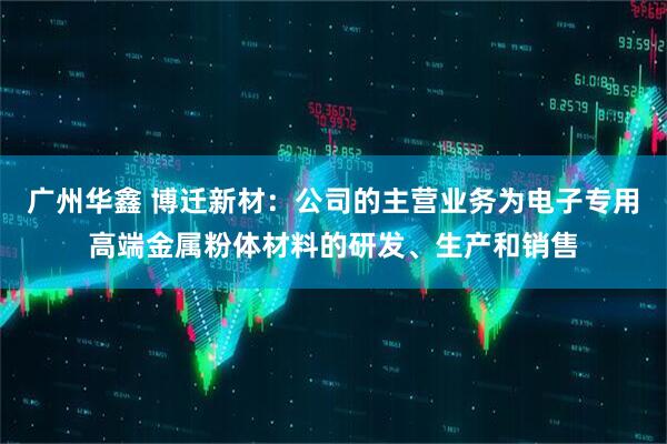 广州华鑫 博迁新材：公司的主营业务为电子专用高端金属粉体材料的研发、生产和销售