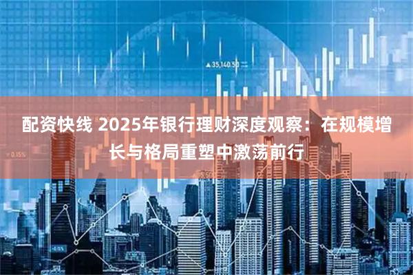 配资快线 2025年银行理财深度观察：在规模增长与格局重塑中激荡前行